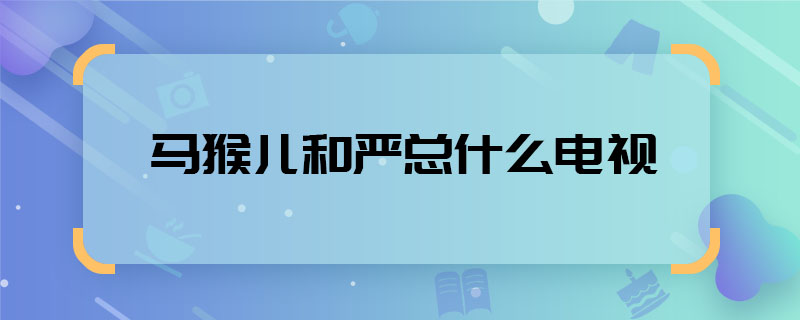 马猴儿和严总什么电视 马猴儿严总哪部电视剧