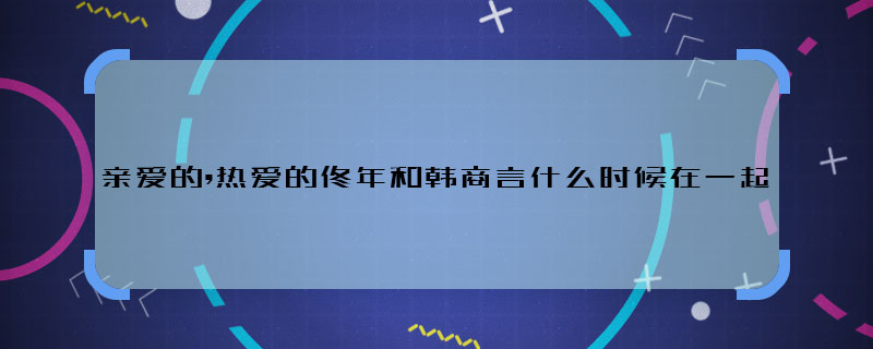 亲爱的,热爱的佟年和韩商言什么时候在一起 佟年和韩商言哪一集在一起