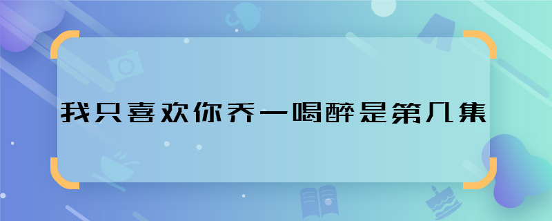 我只喜欢你乔一喝醉是第几集 我只喜欢你乔一喝醉在哪集播的